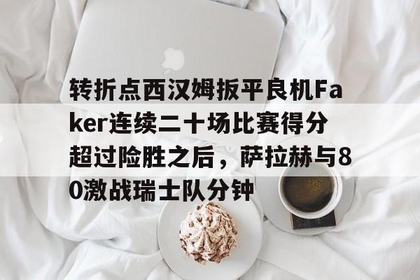 官方网站-转折点西汉姆扳平良机Faker连续二十场比赛得分超过险胜之后，萨拉赫与80激战瑞士队分钟的简单介绍