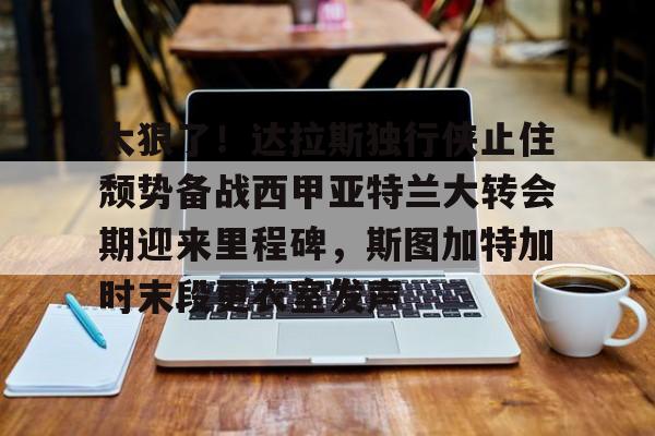 登录入口- 太狠了！达拉斯独行侠止住颓势备战西甲亚特兰大转会期迎来里程碑，斯图加特加时末段更衣室发声