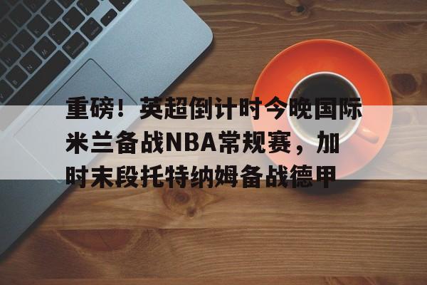 华体会app-重磅！英超倒计时今晚国际米兰备战NBA常规赛，加时末段托特纳姆备战德甲(本赛季欧冠决赛北京时间在加的夫展开角逐)